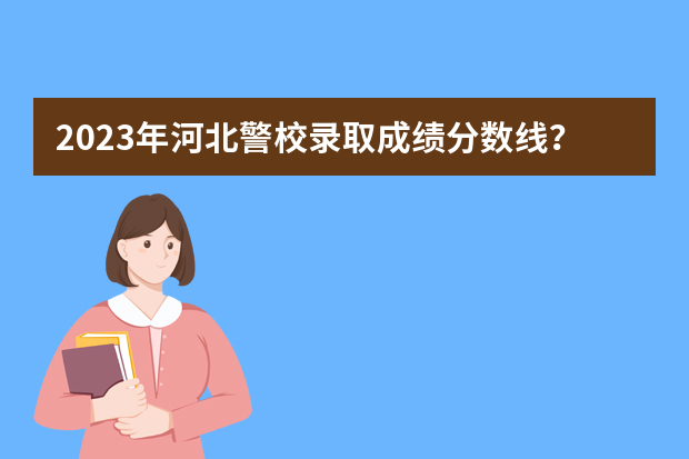 2023年河北警校录取成绩分数线？ 警察公安类大学分数线